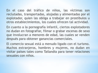 En el caso del tráfico de niños, las víctimas son
reclutadas, transportadas, alojadas y alimentadas por el
explotador, quien las obliga a trabajar en prostíbulos u
otros establecimientos, los cuales ofrecen tal actividad.
En cuanto a la pornografía infantil, ciertos explotadores
no dudan en fotografiar, filmar o grabar escenas de sexo
que involucran a menores de edad, las cuales se venden
después para obtener ganancias comerciales.
El comercio sexual está a menudo ligado con el turismo.
Muchos extranjeros, hombres y mujeres, no dudan en
visitar países tales como Tailandia para tener relaciones
sexuales con niños.
 