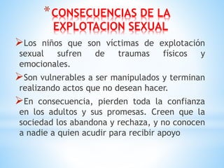 *CONSECUENCIAS DE LA
EXPLOTACION SEXUAL
Los niños que son víctimas de explotación
sexual sufren de traumas físicos y
emocionales.
Son vulnerables a ser manipulados y terminan
realizando actos que no desean hacer.
En consecuencia, pierden toda la confianza
en los adultos y sus promesas. Creen que la
sociedad los abandona y rechaza, y no conocen
a nadie a quien acudir para recibir apoyo
 