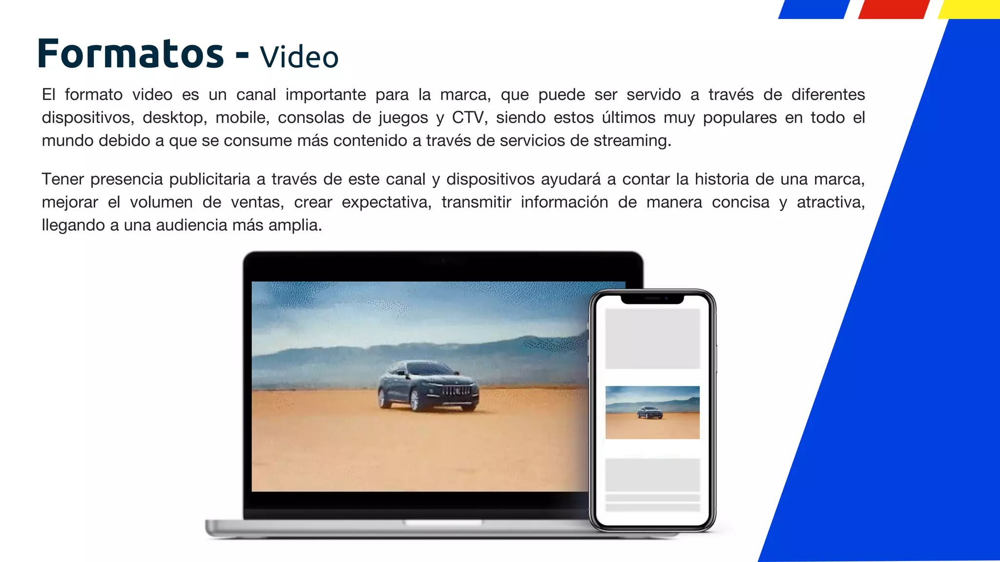 El formato video es un canal importante para la marca, que puede ser servido a través de diferentes
dispositivos, desktop, mobile, consolas de juegos y CTV, siendo estos últimos muy populares en todo el
mundo debido a que se consume más contenido a través de servicios de streaming.
Tener presencia publicitaria a través de este canal y dispositivos ayudará a contar la historia de una marca,
mejorar el volumen de ventas, crear expectativa, transmitir información de manera concisa y atractiva,
llegando a una audiencia más amplia.
Formatos - Video
 