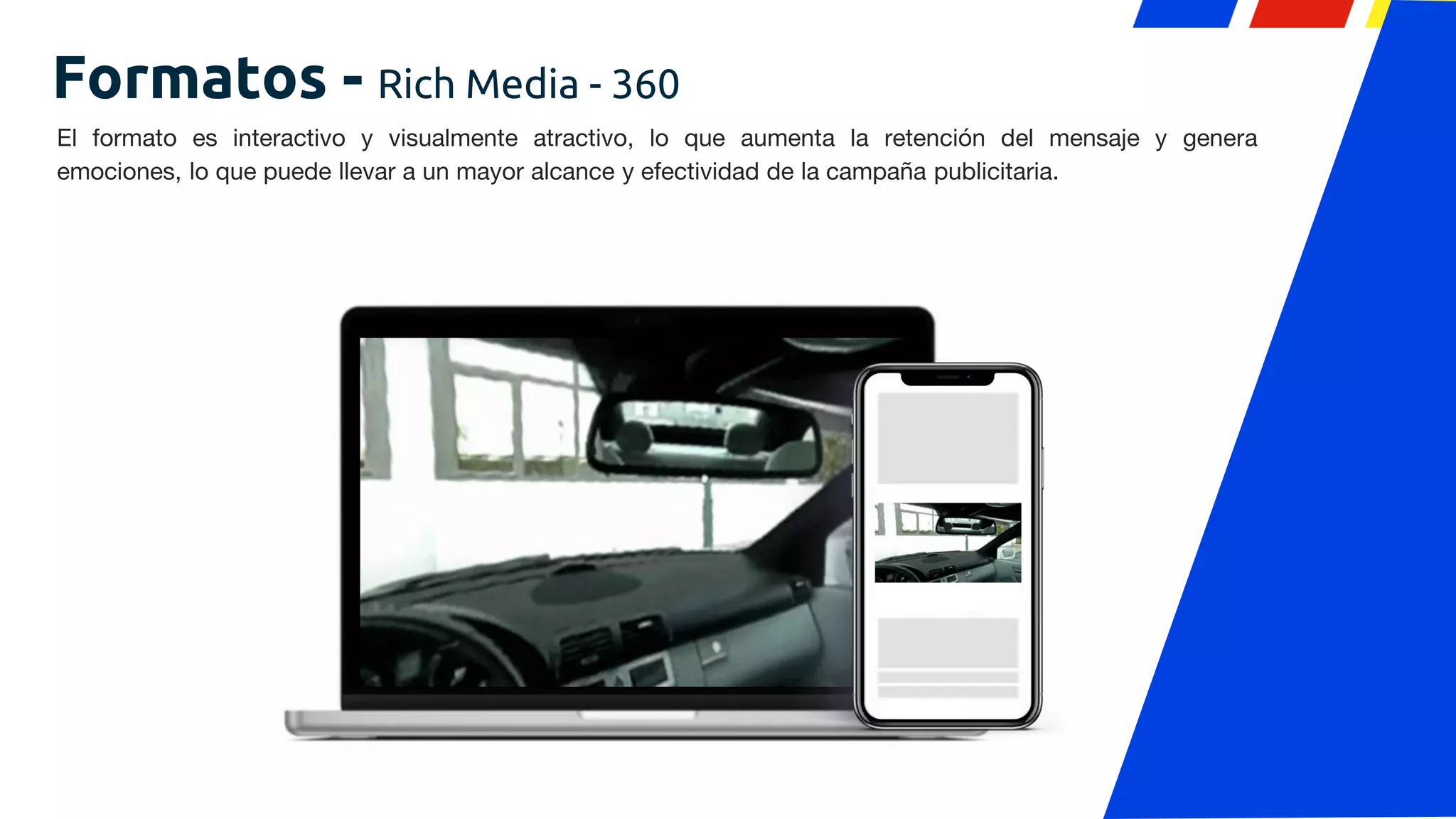Formatos - Rich Media - 360
El formato es interactivo y visualmente atractivo, lo que aumenta la retención del mensaje y genera
emociones, lo que puede llevar a un mayor alcance y efectividad de la campaña publicitaria.
 