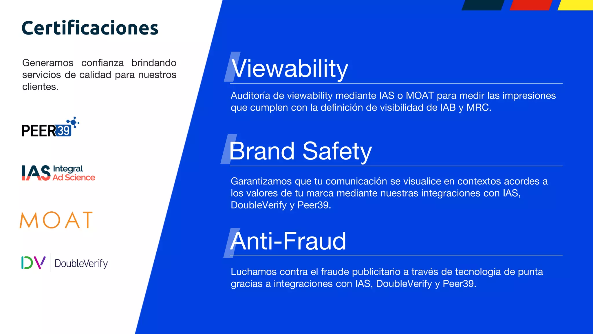 Anti-Fraud
Generamos confianza brindando
servicios de calidad para nuestros
clientes.
Brand Safety
Auditoría de viewability mediante IAS o MOAT para medir las impresiones
que cumplen con la definición de visibilidad de IAB y MRC.
Viewability
Garantizamos que tu comunicación se visualice en contextos acordes a
los valores de tu marca mediante nuestras integraciones con IAS,
DoubleVerify y Peer39.
Luchamos contra el fraude publicitario a través de tecnología de punta
gracias a integraciones con IAS, DoubleVerify y Peer39.
Certificaciones
 