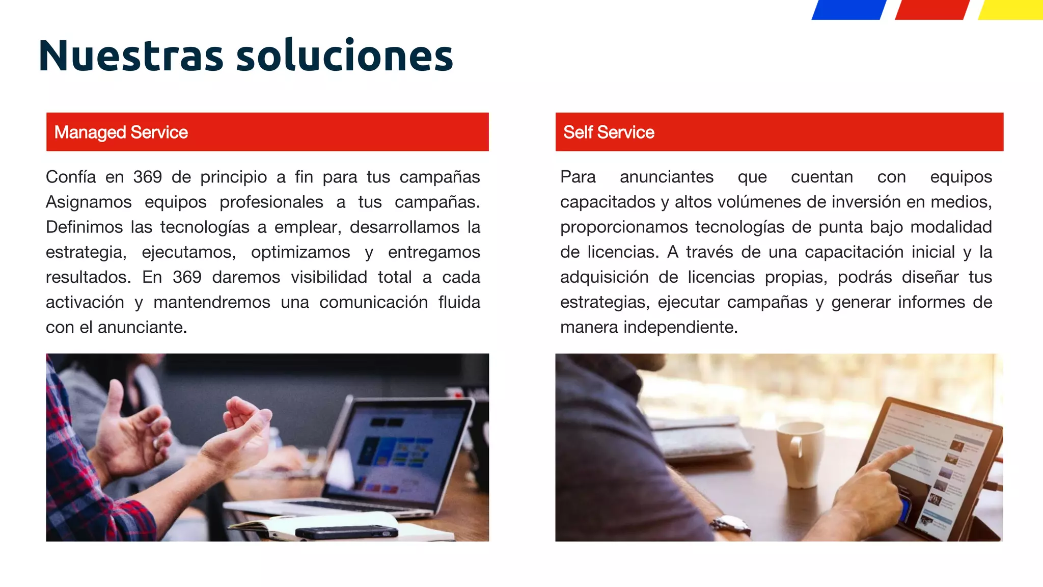 Managed Service
Nuestras soluciones
Confía en 369 de principio a fin para tus campañas
Asignamos equipos profesionales a tus campañas.
Definimos las tecnologías a emplear, desarrollamos la
estrategia, ejecutamos, optimizamos y entregamos
resultados. En 369 daremos visibilidad total a cada
activación y mantendremos una comunicación fluida
con el anunciante.
Self Service
Para anunciantes que cuentan con equipos
capacitados y altos volúmenes de inversión en medios,
proporcionamos tecnologías de punta bajo modalidad
de licencias. A través de una capacitación inicial y la
adquisición de licencias propias, podrás diseñar tus
estrategias, ejecutar campañas y generar informes de
manera independiente.
 
