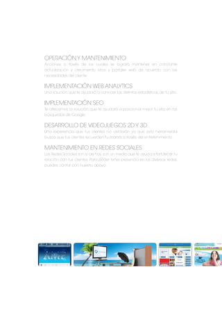 Operación y mantenimiento
Acciones a través de las cuales se logrará mantener en constante
actualización y crecimiento sitios y portales web de acuerdo con las
necesidades del cliente
Implementación Web Analytics
Una solución que te ayudará a conocer las distintas estadísticas de tu sitio.
Implementación SEO
Te ofrecemos la solución que te ayudará a posicionar mejor tu sitio en las
búsquedas de Google
Desarrollo de videojuegos 2D y 3D
Una experiencia que tus clientes no olvidarán ya que esta herramienta
busca que tus clientes recuerden tu marca, a través del entretenimiento.
Mantenimiento en Redes sociales
Las Redes Sociales son lo de hoy,son un medio que te ayuda a fortalecer tu
relación con tus clientes. Para poder tener presencia en las diversas redes,
puedes contar con nuestro apoyo.
 