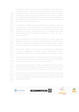 En Expansión visual ofrecemos el servicio de diseño de marca, este servicio
puede enfocarse a manera personal o empresarial; pudiendo aplicarse a
diseñadores, artistas, cantantes, personas cuya imagen es marca o deseen
convertirla en marca;así como a empresas,productos o tiendas en general
cuyo objetivo vaya más allá de ser uno más dentro de la competencia sino
de ser líderes de la competencia, una marca conocida y posesionada en
el mercado nacional o internacional.
La Identidad Corporativa es la personalidad de la empresa. Su forma de
comunicar, tanto con los clientes como con los empleados, además de su
representación e imagen gráfica en todos los ámbitos (logo,papelería,web
corporativa, reds, blog,...).Todo conforman una única imagen de empresa
que la diferencia de la competencia. Representa su forma de vida, su
valores, su esencia.
Tiene que reflejar qué es la empresa, a qué público se dirige, y qué quiere
representar de cara a la sociedad. Siempre buscando la esencia de la
empresa,su verdadera identidad que la diferencia de las demás empresas.
Igual que las personas, cada negocio es único, con personalidad propia.
Actúa sobre nuestro mundo sensorial, transmitiendo una experiencia
y causando respuestas en nuestra conducta, nuestras emociones y
percepciones.El Branding no busca tener clientes,consumidores o usuarios.
Igualmente realizamos restyling o retoque de marca. Los tiempos cambian,
los objetivos de la empresa y su posicionamiento en el mercado también.
Expansión Visual adecúa su marca a los nuevos objetivos.
El Branding actúa en todas las partes y departamentos de la empresa,
siendo un elemento transversal y multidisciplinar.Su implementación tiene
que ser total,empezar internamente y expandirse desde el interior al exterior.
Partiendo de ello, se crea el Manual de Identidad Corporativa, que recoge
todas las posibles aplicaciones de la marca: usos del logotipo, tarjetas de
visita,sobres,papelería,carpetas,plantillas de fax,firma para el e-mail,fondos
de pantalla entre otros
SERICIOSDEIdentidadcorporativa
 