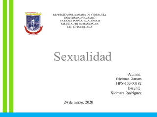 REPUBLICA BOLIVARIANA DE VENEZUELA
UNIVERSIDAD YACAMBÚ
VICERRECTORADO ACADÉMICO
FACULTAD DE HUMANIDADES
LIC. EN PSICOLOGÍA
Sexualidad
Alumna:
Gleimar Garces
HPS-133-00382
Docente:
Xiomara Rodríguez
24 de marzo, 2020
 