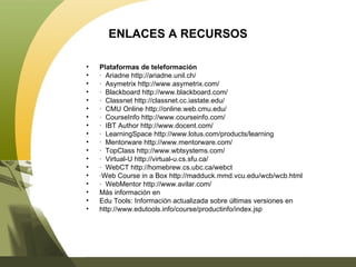 ENLACES A RECURSOS Plataformas de teleformación ·  Ariadne http://ariadne.unil.ch/ ·  Asymetrix http://www.asymetrix.com/ ·  Blackboard http://www.blackboard.com/ ·  Classnet http://classnet.cc.iastate.edu/ ·  CMU Online http://online.web.cmu.edu/ ·  CourseInfo http://www.courseinfo.com/ ·  IBT Author http://www.docent.com/ ·  LearningSpace http://www.lotus.com/products/learning ·  Mentorware http://www.mentorware.com/ ·  TopClass http://www.wbtsystems.com/ ·  Virtual-U http://virtual-u.cs.sfu.ca/ ·  WebCT http://homebrew.cs.ubc.ca/webct · Web Course in a Box http://madduck.mmd.vcu.edu/wcb/wcb.html ·  WebMentor http://www.avilar.com/ Más información en Edu Tools: Información actualizada sobre últimas versiones en http://www.edutools.info/course/productinfo/index.jsp 