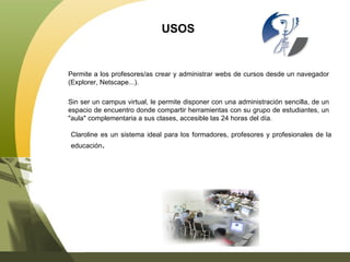 USOS Permite a los profesores/as crear y administrar webs de cursos desde un navegador (Explorer, Netscape...).  Sin ser un campus virtual, le permite disponer con una administración sencilla, de un espacio de encuentro donde compartir herramientas con su grupo de estudiantes, un "aula" complementaria a sus clases, accesible las 24 horas del día. Claroline es un sistema ideal para los formadores, profesores y profesionales de la educación .  
