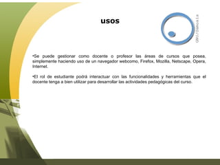 usos Se puede gestionar como docente o profesor las áreas de cursos que posea, simplemente haciendo uso de un navegador webcomo, Firefox, Mozilla, Netscape, Opera, Internet. El rol de estudiante podrá interactuar con las funcionalidades y herramientas que el docente tenga a bien utilizar para desarrollar las actividades pedagógicas del curso. 