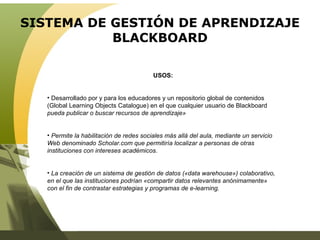 SISTEMA DE GESTIÓN DE APRENDIZAJE BLACKBOARD USOS: Desarrollado por y para los educadores y un repositorio global de contenidos (Global Learning Objects Catalogue) en el que cualquier usuario de Blackboard  pueda publicar o buscar recursos de aprendizaje»  Permite la habilitación de redes sociales más allá del aula, mediante un servicio Web denominado Scholar.com que permitiría localizar a personas de otras instituciones con intereses académicos.  La creación de un sistema de gestión de datos («data warehouse») colaborativo, en el que las instituciones podrían «compartir datos relevantes anónimamente» con el fin de contrastar estrategias y programas de e-learning. 