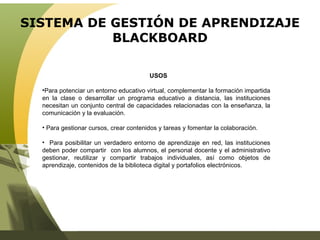 SISTEMA DE GESTIÓN DE APRENDIZAJE BLACKBOARD USOS Para potenciar un entorno educativo virtual, complementar la formación impartida en la clase o desarrollar un programa educativo a distancia, las instituciones necesitan un conjunto central de capacidades relacionadas con la enseñanza, la comunicación y la evaluación.  Para gestionar cursos, crear contenidos y tareas y fomentar la colaboración. Para posibilitar un verdadero entorno de aprendizaje en red, las instituciones deben poder compartir  con los alumnos, el personal docente y el administrativo gestionar, reutilizar y compartir trabajos individuales, así como objetos de aprendizaje, contenidos de la biblioteca digital y portafolios electrónicos. 