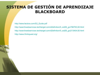 SISTEMA DE GESTIÓN DE APRENDIZAJE BLACKBOARD http://www.lectora.com/S3_Guide.pdf   http://searchwebservices.techtarget.com/sDefinition/0,,sid26_gci796793,00.html http://searchwebservices.techtarget.com/sDefinition/0,,sid26_gci213404,00.html http://www.thinkquest.org/   