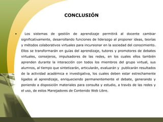 CONCLUSIÓN Los sistemas de gestión de aprendizaje permitirá al docente cambiar significativamente, desarrollando funciones de liderazgo al proponer ideas, teorías y métodos colaborativos virtuales para incursionar en la sociedad del conocimiento. Ellos se transformarán en guías del aprendizaje, tutores y promotores de debates virtuales, consejeros, impulsadores de las redes, en los cuales ellos también aprenden durante la interacción con todos los miembros del grupo virtual, sus alumnos, al tiempo que sintetizarán, articularán, evaluarán y  publicarán resultados de la actividad académica e investigativa, los cuales deben estar estrechamente ligados al aprendizaje, enriqueciendo permanentemente el debate, generando y poniendo a disposición materiales para consulta y estudio, a través de las redes y el uso, de estos Manejadores de Contenido Web Libre. 