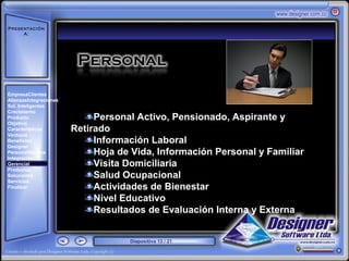 Presentación
     A:



       ‘




EmpresaClientes
AlianzasIntegraciones
Sol. Inteligentes
Crecimiento
Producto                     Personal Activo, Pensionado, Aspirante y
Objetivo
Características         Retirado
Ventajas
Beneficios                   Información Laboral
Designer
PersonalNómina               Hoja de Vida, Información Personal y Familiar
Integración
Gerencial                    Visita Domiciliaria
Productos
Soluciones                   Salud Ocupacional
Servicios
Finalizar                    Actividades de Bienestar
                             Nivel Educativo
                             Resultados de Evaluación Interna y Externa


                                    Diapositiva 13 / 21
 