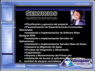 Presentación
     A:



       ‘




EmpresaClientes
                              Planificación y gerencia del proyecto
AlianzasIntegraciones         Parametrización de Especificaciones Funcionales
Sol. Inteligentes
Crecimiento             Adicionales
Producto
Objetivo                      Instalación e Implementación de Software Base
Características
Ventajas
                        Designer.RHN
Beneficios
Designer
                              Instalación e Implementación Servidor de
PersonalNómina          Aplicaciones
Integración
Gerencial                     Instalación e Implementación Servidor Base de Datos
Productos
Soluciones                    Asesoría en Migración de datos
Servicios
Finalizar
                              Pruebas de Integración y Afinamiento
                              Capacitación
                              Soporte y Mantenimiento del Primer año
                              Instalación de acceso al aplicativo Designer.RHN en
                        la cantidad de equipos contratados
                                     Diapositiva 21 / 21
 