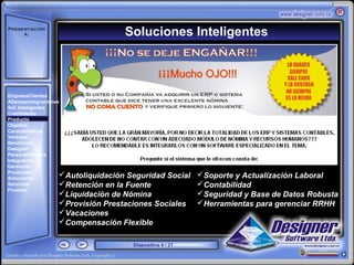 Presentación
     A:                             Soluciones Inteligentes
       ‘




EmpresaClientes
AlianzasIntegraciones
Sol. Inteligentes
Crecimiento
Producto
Objetivo
Características
Ventajas
Beneficios
Designer
PersonalNómina
Integración
Gerencial
Productos
Soluciones
                    Autoliquidación Seguridad Social      Soporte y Actualización Laboral
Servicios           Retención en la Fuente                Contabilidad
Finalizar
                    Liquidación de Nómina                 Seguridad y Base de Datos Robusta
                    Provisión Prestaciones Sociales       Herramientas para gerenciar RRHH
                    Vacaciones
                    Compensación Flexible

                                      Diapositiva 4 / 21
 