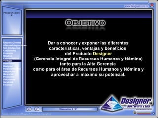 Presentación
     A:



       ‘




EmpresaClientes
AlianzasIntegraciones
                              Dar a conocer y exponer las diferentes
Sol. Inteligentes
Crecimiento
                              características, ventajas y beneficios
Producto
Objetivo
                                       del Producto Designer
Características
Ventajas
                        (Gerencia Integral de Recursos Humanos y Nómina)
Beneficios
Designer
                                    tanto para la Alta Gerencia
PersonalNómina
Integración
                        como para el área de Recursos Humanos y Nómina y
Gerencial
Productos
                               aprovechar al máximo su potencial.
Soluciones
Servicios
Finalizar




                                   Diapositiva 8 / 21
 