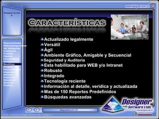 Presentación
     A:



       ‘




                        Actualizado legalmente
EmpresaClientes
AlianzasIntegraciones   Versátil
Sol. Inteligentes
Crecimiento             Ágil
Producto
Objetivo                Ambiente Gráfico, Amigable y Secuencial
Características
Ventajas                Seguridad y Auditoria
Beneficios
Designer                Esta habilitado para WEB y/o Intranet
PersonalNómina
Integración             Robusto
Gerencial
Productos               Integrado
Soluciones
Servicios               Tecnología reciente
Finalizar
                        Información al detalle, verídica y actualizada
                        Mas de 150 Reportes Predefinidos
                        Búsquedas avanzadas

                                Diapositiva 9 / 21
 