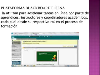 ,
PLATAFORMA BLACKBOARD El SENA
la utilizan para gestionar tareas en línea por parte de
aprendices, instructores y coordinadores académicos,
cada cual desde su respectivo rol en el proceso de
formación.
 