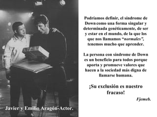 Javier y Emilio Aragón-Actor. Podríamos definir, el síndrome de Down   como una forma singular y determinada genéticamente, de ser y estar en el mundo, de la que los que nos llamamos “ normales”,  tenemos mucho que aprender. La persona con síndrome de Down es un beneficio para todos porque aporta y promueve valores que hacen a la sociedad más digna de llamarse humana. ¡Su exclusión es nuestro fracaso! Fjemeb. 