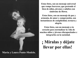 María y Laura Ponte-Modelo. Estas fotos, son un mensaje universal que rompe barreras, que pretende el bien de niños, jóvenes y adultos con síndrome de Down. Estas fotos, son un mensaje de paz y armonía, de amor y comprensión, son instantáneas de complicidad, ternura y alegría. Estas fotos, son un mensaje a tu corazón para normalizar la vida de muchos niños y jóvenes discapacitados e integrarlos en la sociedad.   ¡ Míralas y déjate llevar por ellas!   
