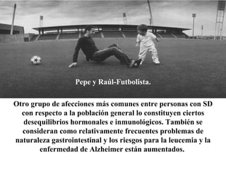 Pepe y Raúl-Futbolista. Otro grupo de afecciones más comunes entre personas con SD con respecto a la población general lo constituyen ciertos desequilibrios hormonales e inmunológicos. También se consideran como relativamente frecuentes problemas de naturaleza gastrointestinal y los riesgos para la leucemia y la enfermedad de Alzheimer están aumentados.   