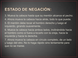 3. Mueva la cabeza hasta que su mentón alcance el pecho.
4. Ahora mueva la cabeza hacia atrás, todo lo que pueda.
5. El mentón debe tocar el hombro derecho y luego el
izquierdo, girando suavemente.
6. Mueva la cabeza hacia ambos lados, inclinándola hacia
el hombro como si fuera a tocarlo con la oreja, hacia la
izquierda y hacia la derecha.
7. Ahora mueva la cabeza en círculo completo, de un lado
y luego del otro. No lo haga rápido sino lentamente para
que no se maree.
 