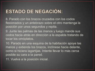 8. Parado con los brazos cruzados con los codos
flexionados y un antebrazo sobre el otro mantenga la
posición por unos segundos y repita.
9. Junte las palmas de las manos y luego mande sus
codos hacia atrás en dirección a la espalda tratando de
tocar los omóplatos.
10. Parado en una esquina de la habitación apoye las
manos y extienda los brazos, inclínese hacia delante,
como si hiciera lagartijas. Intente llevar lo más cerca
posible su cara a la pared.
11. Vuelva a la posición inicial.
 