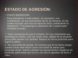 • PUNTO BIENESTAR:
• Para sobrellevar a este estado, es necesario, una
modificación, en sus actividades del fin de semana, en las
cuales incluyan una hora de ejercicio físico, enfatizando la,
respiración. Y le propongo la utilización de: 5 pasos para
controlar el enojo:
1. Tome conciencia de que le molesta. Es muy importante que
identifique el motivo, una vez hecho esto, aléjate de la situación
para poder pensar con claridad. Respira en forma profunda para
lograr la calma.
2. Ten una señal de parada. Si conoces que te ha hecho enojar,
puedes tomar este hecho como una señal de alerta para
próximas veces. Intenta cambiar tus pensamientos negativos en
positivos, para evitar que la ira y con ello la agresión se lleve a
cabo.
 