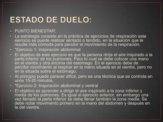 • PUNTO BIENESTAR:
• La estrategia consiste en la práctica de ejercicios de respiración este
ejercicio se puede realizar sentado o tendido, en la situación que le
resulte más cómoda para percibir el movimiento de la respiración.
• *Ejercicio 1: Inspiración abdominal
• El objetivo de este ejercicio es que la persona dirija el aire inspirado a la
parte inferior de los pulmones. Para lo cual se debe colocar una mano
en el vientre y otra encima del estómago. En el ejercicio debe de
percibir movimiento al respirar en la mano situada en el vientre, pero no
en la situada sobre el estómago.
• Al principio puede parecer difícil, pero es una técnica que se controla en
unos 15-20 minutos.
• *Ejercicio 2: Inspiración abdominal y ventral
• El objetivo es aprender a dirigir el aire inspirado a la zona inferior y
media de los pulmones. Es igual al ejercicio anterior, sin embargo una
vez llenado la parte inferior se debe llenar también la zona media. Se
debe notar movimiento primero en la mano del abdomen y después en
la del vientre.
 