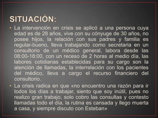• La intervención en crisis se aplicó a una persona cuya
edad es de 28 años, vive con su cónyuge de 30 años, no
posee hijos, la relación con sus padres y familia es
regular-bueno, lleva trabajando como secretaria en un
consultorio de un médico general, labora desde las
08:00-18:00, con un receso de 2 horas al medio día, las
labores cotidianas establecidas para su cargo son la
atención de llamadas, la interrelación con los pacientes
del médico, lleva a cargo el recurso financiero del
consultorio.
• La crisis radica en que «no encuentro una razón para ir
todos los días a trabajar, siento que soy inútil, pues no
realizo gran trabajo, solo cobro las consultas y contesto
llamadas todo el día, la rutina es cansada y llego muerta
a casa, y siempre discuto con Esteban»
 