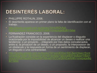 • PHILLIPPE ROTHLIN, 2006.
• El desinterès aparece en primer plano la falta de identificación con el
trabajo.
• http://books.google.com.ec/books?id=tcROhAgI-
QgC&printsec=frontcover&hl=es#v=onepage&q&f=false
• FERNANDEZ FRANCISCO, 2008.
• La frustración consiste en la experiencia del displacer o disgusto
ocacionada por la imposibilidad de alcanzar un deseo o realizar una
tendencia o un proyecto….integrado por tres datos concatenados
entre si, la privacion de un deseo, o un proposito, la interposision de
un obstaculo y la respuesta en forma de un sentimiento de displacer,
un disgusto o una contrariedad.
• http://books.google.com.ec/books?id=wsQD0Ixjn94C&printsec=front
cover&dq=falta+de+interes+en+el+ambito+laboral&hl=es&sa=X&ei=
mrzqUdXdD5az4AOOwoHICA&ved=0CCwQ6AEwAA#v=onepage&q
&f=false
 