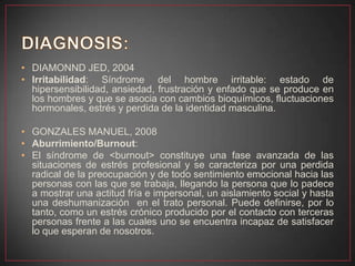 • DIAMONND JED, 2004
• Irritabilidad: Síndrome del hombre irritable: estado de
hipersensibilidad, ansiedad, frustración y enfado que se produce en
los hombres y que se asocia con cambios bioquímicos, fluctuaciones
hormonales, estrés y perdida de la identidad masculina.
• GONZALES MANUEL, 2008
• Aburrimiento/Burnout:
• El síndrome de <burnout> constituye una fase avanzada de las
situaciones de estrés profesional y se caracteriza por una perdida
radical de la preocupación y de todo sentimiento emocional hacia las
personas con las que se trabaja, llegando la persona que lo padece
a mostrar una actitud fría e impersonal, un aislamiento social y hasta
una deshumanización en el trato personal. Puede definirse, por lo
tanto, como un estrés crónico producido por el contacto con terceras
personas frente a las cuales uno se encuentra incapaz de satisfacer
lo que esperan de nosotros.
 
