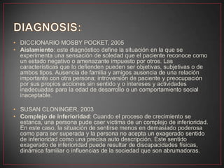 • DICCIONARIO MOSBY POCKET, 2005
• Aislamiento: este diagnóstico define la situación en la que se
experimenta una sensación de soledad que el paciente reconoce como
un estado negativo o amenazante impuesto por otros. Las
características que lo defienden pueden ser objetivas, subjetivas o de
ambos tipos. Ausencia de familia y amigos ausencia de una relación
importante con otra persona; introversión de paciente y preocupación
por sus propios acciones sin sentido y o intereses y actividades
inadecuadas para la edad de desarrollo o un comportamiento social
inaceptable.
• SUSAN CLONINGER, 2003
• Complejo de inferioridad: Cuando el proceso de crecimiento se
estanca, una persona pude caer víctima de un complejo de inferioridad.
En este caso, la situación de sentirse menos en demasiado poderosa
como para ser superada y la persona no acepta un exagerado sentido
de inferioridad como una precisa auto descripción. Este sentido
exagerado de inferioridad puede resultar de discapacidades físicas,
dinámica familiar o influencias de la sociedad que son abrumadoras.
 