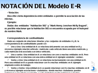 NOTA C IÓN DE L Modelo E -R
    Relación:
   Des cribe cierta dependencia entre entidades o permite la as ociación de las
 mis mas .
    E jemplo:
    Dadas dos entidades " Habitación 502" y " Mark Henry J ons hon Mcfly B ogard" ,
 es pos ible relacionar que la habitación 502 s e encuentra ocupada por el hués ped
 de nombre Mark.


    C orres pondencia de cardinalidades
    Dado un conjunto de relac iones binarias y los conjuntos de entidades A y B , la
 corres pondencia de cardinalidades puede s er:
     Uno a Uno: Una entidad de A s e relaciona únicamente con una entidad en B y
 vicevers a (ejemplo relación vehículo - matrícula: cada vehículo tiene una única matrícula, y
 cada matrícula es tá as ociada a un único vehículo).
    Uno a varios : Una entidad en A s e relac iona con cero o muchas entidades en B . Pero
 una entidad en B s e relaciona con una única entidad en A (ejemplo vendedor - ventas ).
     Varios a Uno: Una entidad en A s e relaciona exclus ivamente con una entidad en B .
 Pero una entidad en B s e puede relacionar con 0 o muchas entidades en A (ejemplo
 empleado-centro de trabajo).
      Varios a Varios : Una entidad en A s e puede relacionar c on 0 o muchas entidades en B
Sistema de Información.ociaciones - Alejandra Colina (modificado por Lcdo.pueden García)
 y vicevers a (ejemplo as      Ing. ciudadanos , donde muchos ciudadanos Obmaro
 