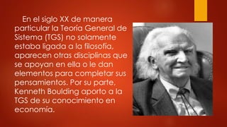 En el siglo XX de manera
particular la Teoría General de
Sistema (TGS) no solamente
estaba ligada a la filosofía,
aparecen otras disciplinas que
se apoyan en ella o le dan
elementos para completar sus
pensamientos. Por su parte,
Kenneth Boulding aporto a la
TGS de su conocimiento en
economía.
 