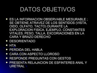 DATOS OBJETIVOS  ES LA INFORMACION OBSERVABLE MESURABLE ; SE OBTIENE ATRAVEZ DE LOS SENTIDOS (VISTA, OIDO, OLFATO, TACTO) DURANTE LA EXPLORACION FISICA. EJEMPLO, CONSTANTES VITALES, PESO, TALLA. EXCORIACIONES EN LA CARA Y BRAZO DERECHO DESORIENTADO HTA PERDIDA DEL HABLA  CARA CON ASPECTO LLOROSO RESPONDE PREGUNTAS CON GESTOS  PRESENTA RELAJACION DE ESFINTERES ANAL Y URETRAL 