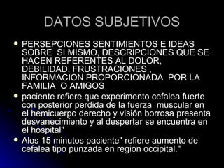 DATOS SUBJETIVOS PERSEPCIONES SENTIMIENTOS E IDEAS SOBRE  SI MISMO, DESCRIPCIONES QUE SE HACEN REFERENTES AL DOLOR, DEBILIDAD, FRUSTRACIONES , INFORMACION PROPORCIONADA  POR LA FAMILIA  O AMIGOS paciente refiere que experimento cefalea fuerte con posterior perdida de la fuerza  muscular en el hemicuerpo derecho y visión borrosa presenta desvanecimiento y al despertar se encuentra en el hospital" Alos 15 minutos paciente" refiere aumento de cefalea tipo punzada en region occipital." 