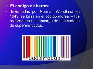 3. El código de barras:
 Inventadas por Norman Woodland en
   1949, se basa en el código morse, y fue
   realizada tras el encargo de una cadena
   de supermercados.
 