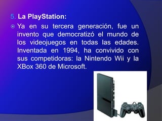 5. La PlayStation:
 Ya en su tercera generación, fue un
   invento que democratizó el mundo de
   los videojuegos en todas las edades.
   Inventada en 1994, ha convivido con
   sus competidoras: la Nintendo Wii y la
   XBox 360 de Microsoft.
 