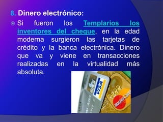 8. Dinero electrónico:
 Si     fueron  los   Templarios     los
   inventores del cheque, en la edad
   moderna surgieron las tarjetas de
   crédito y la banca electrónica. Dinero
   que va y viene en transacciones
   realizadas en la virtualidad más
   absoluta.
 