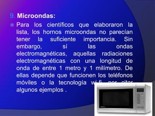 9. Microondas:
   Para los científicos que elaboraron la
    lista, los hornos microondas no parecían
    tener la suficiente importancia. Sin
    embargo,         sí       las      ondas
    electromagnéticas, aquellas radiaciones
    electromagnéticas con una longitud de
    onda de entre 1 metro y 1 milímetro. De
    ellas depende que funcionen los teléfonos
    móviles o la tecnología wi-fi, por citar
    algunos ejemplos .
 
