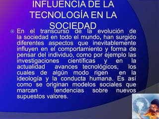 INFLUENCIA DE LA
        TECNOLOGÍA EN LA
   En
              SOCIEDAD evolución
        el transcurso de la                 de
    la sociedad en todo el mundo, han surgido
    diferentes aspectos que inevitablemente
    influyen en el comportamiento y forma de
    pensar del individuo, como por ejemplo las
    investigaciones científicas y en la
    actualidad    avances tecnológicos,    los
    cuales de algún modo rigen          en la
    ideología y la conducta humana. Es así
    como se originan modelos sociales que
    marcan       tendencias sobre nuevos
    supuestos valores.
 