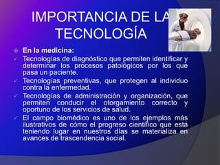 IMPORTANCIA DE LA
         TECNOLOGÍA
   En la medicina:
   Tecnologías de diagnóstico que permiten identificar y
    determinar los procesos patológicos por los que
    pasa un paciente.
   Tecnologías preventivas, que protegen al individuo
    contra la enfermedad.
   Tecnologías de administración y organización, que
    permiten conducir el otorgamiento correcto y
    oportuno de los servicios de salud.
   El campo biomédico es uno de los ejemplos más
    ilustrativos de cómo el progreso científico que está
    teniendo lugar en nuestros días se materializa en
    avances de trascendencia social.
 