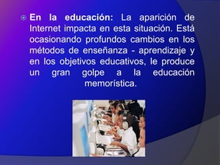    En la educación: La aparición de
    Internet impacta en esta situación. Está
    ocasionando profundos cambios en los
    métodos de enseñanza - aprendizaje y
    en los objetivos educativos, le produce
    un gran golpe a la educación
                  memorística.
 
