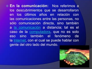    En la comunicación: Nos referimos a
    los descubrimientos que se desarrollaron
    en los últimos años en relación con
    las comunicaciones entre las personas, no
    sólo comunicación directa, sino también
    a la comunicación a distancia; tal es el
    caso de la computadora, que no es solo
    eso sino también el fenómeno de
    la Internet, con el cual se puede hablar con
    gente del otro lado del mundo.
 