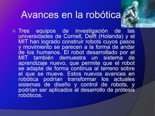 Avances en la robótica
   Tres equipos de investigación de las
    universidades de Cornell, Delft (Holanda) y el
    MIT han logrado construir robots cuyos pasos
    y movimiento se parecen a la forma de andar
    de los humanos. El robot desarrollado por el
    MIT también demuestra un sistema de
    aprendizaje nuevo, que permite que el robot
    se adapte de forma continua al terreno sobre
    el que se mueve. Estos nuevos avances en
    robótica podrían transformar los actuales
    sistemas de diseño y control de robots, y
    podrían ser aplicados al desarrollo de prótesis
    robóticos.
 