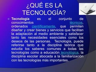 ¿QUÉ ES LA
           TECNOLOGÍA?
   Tecnología       es     el     conjunto       de
    conocimientos                         técnicos,
    ordenados científicamente, que permiten
    diseñar y crear bienes y servicios que facilitan
    la adaptación al medio ambiente y satisfacer
    tanto las necesidades esenciales como los
    deseos de las personas. Tecnología, puede
    referirse tanto a la disciplina teórica que
    estudia los saberes comunes a todas las
    tecnologías como a educación tecnológica, la
    disciplina escolar abocada a la familiarización
    con las tecnologías más importantes.
 