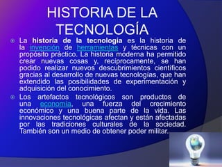 HISTORIA DE LA
             TECNOLOGÍA
   La historia de la tecnología es la historia de
    la invención de herramientas y técnicas con un
    propósito práctico. La historia moderna ha permitido
    crear nuevas cosas y, recíprocamente, se han
    podido realizar nuevos descubrimientos científicos
    gracias al desarrollo de nuevas tecnologías, que han
    extendido las posibilidades de experimentación y
    adquisición del conocimiento.
   Los artefactos tecnológicos son productos de
    una economía, una fuerza del crecimiento
    económico y una buena parte de la vida. Las
    innovaciones tecnológicas afectan y están afectadas
    por las tradiciones culturales de la sociedad.
    También son un medio de obtener poder militar.
 