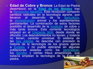    Edad de Cobre y Bronce: La Edad de Piedra
    desembocó en la Edad de los Metales tras
    la Revolución Neolítica. Esta revolución comportó
    cambios radicales en la tecnología agraria, que
    llevaron al desarrollo de la agricultura,
    la domesticación animal y los asentamientos
    permanentes. La combinación de estos factores
    posibilitó el desarrollo de la fundición de cobre y
    más tarde bronce. Esta corriente tecnológica
    empezó en el Creciente fértil, desde donde se
    difundió. Los descubrimientos no tenían, y todavía
    no tienen, carácter universal. El sistema de
    las tres edades no describe con precisión la
    historia de la tecnología de los grupos ajenos
    a Eurasia, y no puede aplicarse en algunas
    poblaciones aisladas como los sentinelese,
    los Spinifex y ciertas tribus amazónicas, que
    todavía emplean la tecnología de la Edad de
    piedra.
 