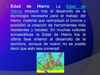    Edad    de    Hierro:      La Edad de
    Hierro empezó tras el desarrollo de la
    tecnología necesaria para el trabajo del
    hierro, material que reemplazó al bronce y
    posibilitó la creación de herramientas más
    resistentes y baratas. En muchas culturas
    euroasiáticas la Edad de Hierro fue la
    última fase anterior al desarrollo de la
    escritura, aunque de nuevo no se puede
    decir que esto sea universal.
 